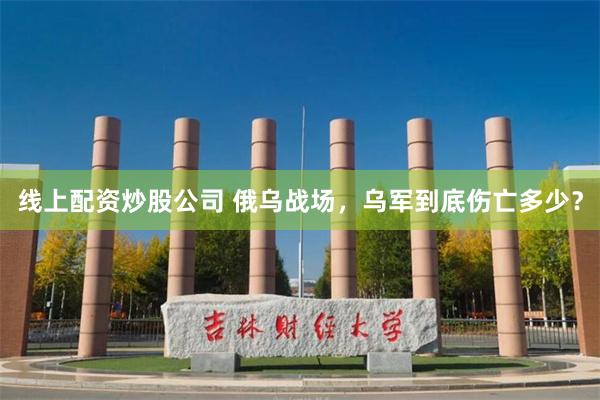 线上配资炒股公司 俄乌战场，乌军到底伤亡多少？