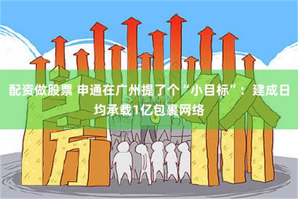 配资做股票 申通在广州提了个“小目标”：建成日均承载1亿包裹网络