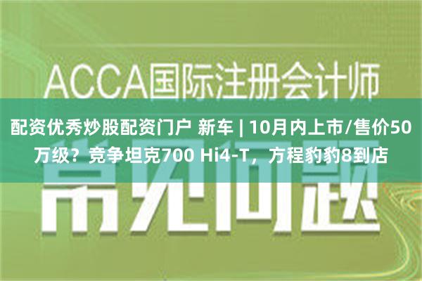 配资优秀炒股配资门户 新车 | 10月内上市/售价50万级？竞争坦克700 Hi4-T，方程豹豹8到店