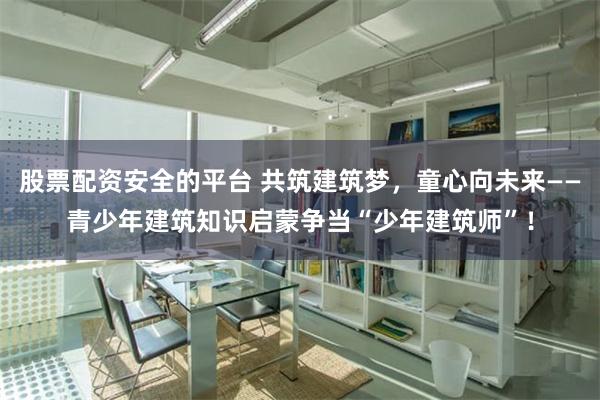 股票配资安全的平台 共筑建筑梦，童心向未来——青少年建筑知识启蒙争当“少年建筑师”！