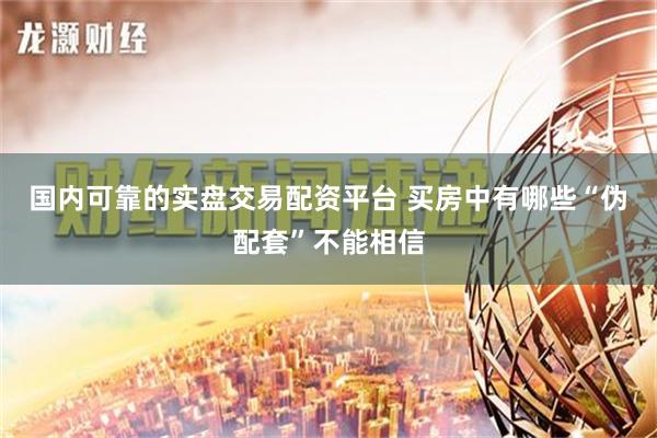 国内可靠的实盘交易配资平台 买房中有哪些“伪配套”不能相信