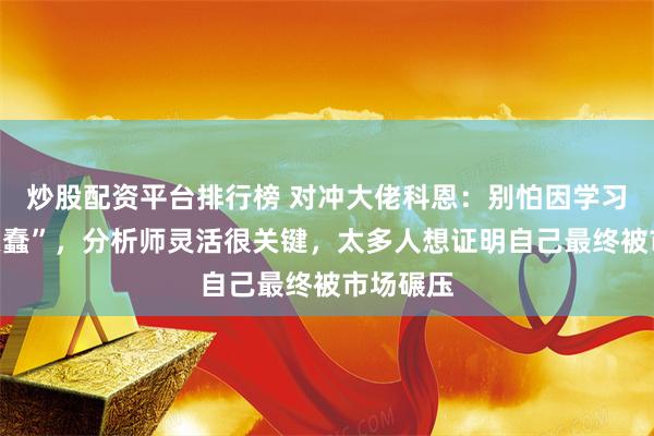 炒股配资平台排行榜 对冲大佬科恩：别怕因学习“显得愚蠢”，分析师灵活很关键，太多人想证明自己最终被市场碾压