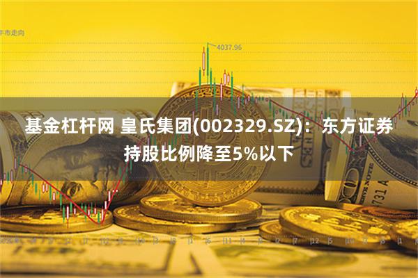 基金杠杆网 皇氏集团(002329.SZ)：东方证券持股比例降至5%以下