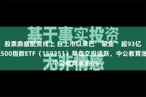 股票鼎盛配资线上 自上市以来已 “吸金” 超93亿元，A500指数ETF（159351）早盘交投活跃，中公教育涨逾6%