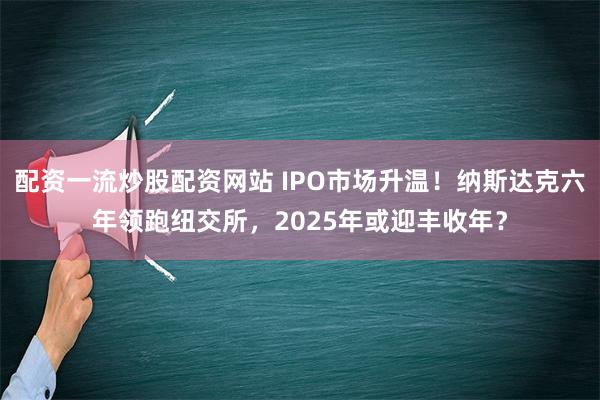 配资一流炒股配资网站 IPO市场升温！纳斯达克六年领跑纽交所，2025年或迎丰收年？