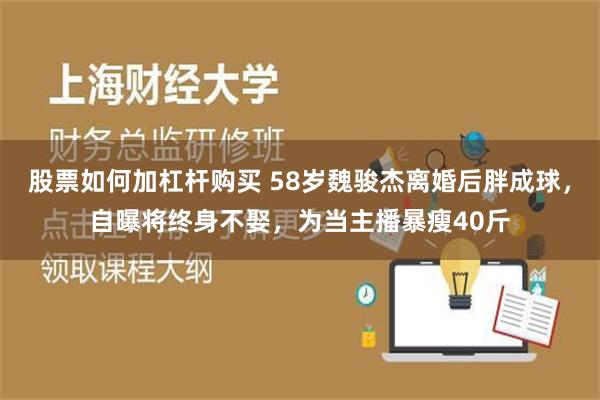 股票如何加杠杆购买 58岁魏骏杰离婚后胖成球，自曝将终身不娶，为当主播暴瘦40斤