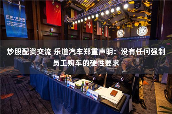 炒股配资交流 乐道汽车郑重声明：没有任何强制员工购车的硬性要求