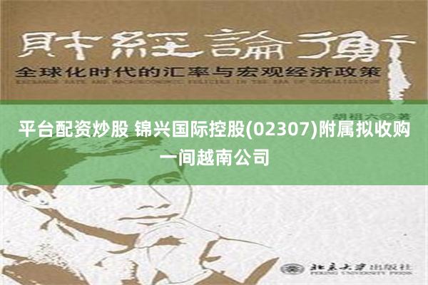 平台配资炒股 锦兴国际控股(02307)附属拟收购一间越南公司